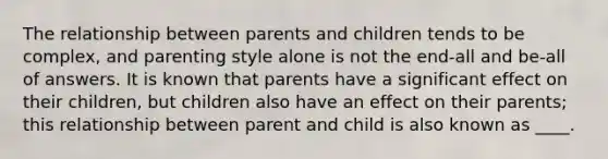 The relationship between parents and children tends to be complex, and parenting style alone is not the end-all and be-all of answers. It is known that parents have a significant effect on their children, but children also have an effect on their parents; this relationship between parent and child is also known as ____.