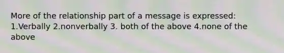 More of the relationship part of a message is expressed:​ 1.Verbally 2.nonverbally 3. both of the above 4.none of the above