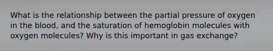 What is the relationship between the partial pressure of oxygen in <a href='https://www.questionai.com/knowledge/k7oXMfj7lk-the-blood' class='anchor-knowledge'>the blood</a>, and the saturation of hemoglobin molecules with oxygen molecules? Why is this important in <a href='https://www.questionai.com/knowledge/kU8LNOksTA-gas-exchange' class='anchor-knowledge'>gas exchange</a>?