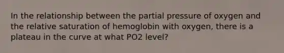 In the relationship between the <a href='https://www.questionai.com/knowledge/kCj28dyU9Z-partial-pressure' class='anchor-knowledge'>partial pressure</a> of oxygen and the relative saturation of hemoglobin with oxygen, there is a plateau in the curve at what PO2 level?