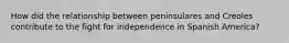 How did the relationship between peninsulares and Creoles contribute to the fight for independence in Spanish America?