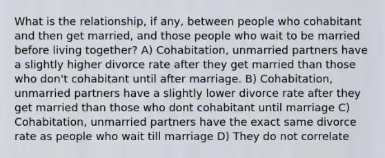 What is the relationship, if any, between people who cohabitant and then get married, and those people who wait to be married before living together? A) Cohabitation, unmarried partners have a slightly higher divorce rate after they get married than those who don't cohabitant until after marriage. B) Cohabitation, unmarried partners have a slightly lower divorce rate after they get married than those who dont cohabitant until marriage C) Cohabitation, unmarried partners have the exact same divorce rate as people who wait till marriage D) They do not correlate