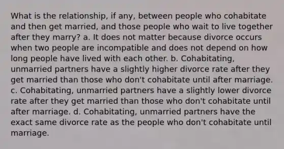 What is the relationship, if any, between people who cohabitate and then get married, and those people who wait to live together after they marry? a. It does not matter because divorce occurs when two people are incompatible and does not depend on how long people have lived with each other. b. Cohabitating, unmarried partners have a slightly higher divorce rate after they get married than those who don't cohabitate until after marriage. c. Cohabitating, unmarried partners have a slightly lower divorce rate after they get married than those who don't cohabitate until after marriage. d. Cohabitating, unmarried partners have the exact same divorce rate as the people who don't cohabitate until marriage.