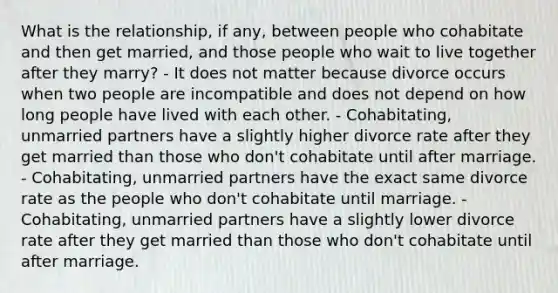 What is the relationship, if any, between people who cohabitate and then get married, and those people who wait to live together after they marry? - It does not matter because divorce occurs when two people are incompatible and does not depend on how long people have lived with each other. - Cohabitating, unmarried partners have a slightly higher divorce rate after they get married than those who don't cohabitate until after marriage. - Cohabitating, unmarried partners have the exact same divorce rate as the people who don't cohabitate until marriage. - Cohabitating, unmarried partners have a slightly lower divorce rate after they get married than those who don't cohabitate until after marriage.