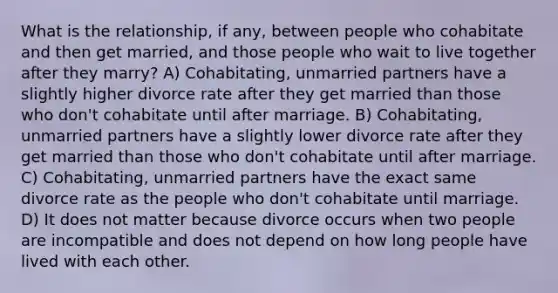 What is the relationship, if any, between people who cohabitate and then get married, and those people who wait to live together after they marry? A) Cohabitating, unmarried partners have a slightly higher divorce rate after they get married than those who don't cohabitate until after marriage. B) Cohabitating, unmarried partners have a slightly lower divorce rate after they get married than those who don't cohabitate until after marriage. C) Cohabitating, unmarried partners have the exact same divorce rate as the people who don't cohabitate until marriage. D) It does not matter because divorce occurs when two people are incompatible and does not depend on how long people have lived with each other.