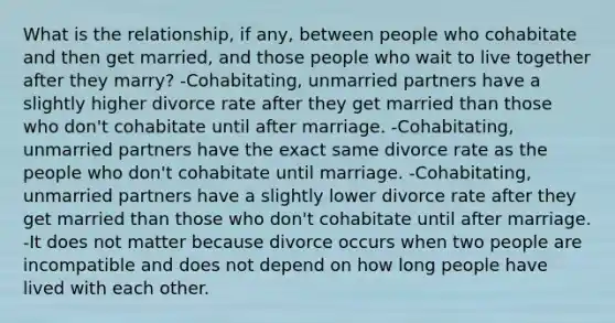 What is the relationship, if any, between people who cohabitate and then get married, and those people who wait to live together after they marry? -Cohabitating, unmarried partners have a slightly higher divorce rate after they get married than those who don't cohabitate until after marriage. -Cohabitating, unmarried partners have the exact same divorce rate as the people who don't cohabitate until marriage. -Cohabitating, unmarried partners have a slightly lower divorce rate after they get married than those who don't cohabitate until after marriage. -It does not matter because divorce occurs when two people are incompatible and does not depend on how long people have lived with each other.