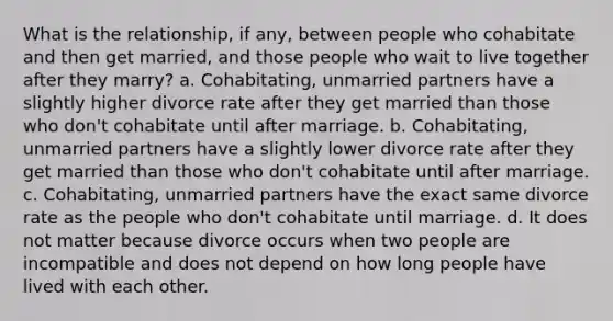 What is the relationship, if any, between people who cohabitate and then get married, and those people who wait to live together after they marry? a. Cohabitating, unmarried partners have a slightly higher divorce rate after they get married than those who don't cohabitate until after marriage. b. Cohabitating, unmarried partners have a slightly lower divorce rate after they get married than those who don't cohabitate until after marriage. c. Cohabitating, unmarried partners have the exact same divorce rate as the people who don't cohabitate until marriage. d. It does not matter because divorce occurs when two people are incompatible and does not depend on how long people have lived with each other.