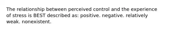 The relationship between perceived control and the experience of stress is BEST described as: positive. negative. relatively weak. nonexistent.