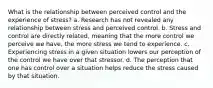 What is the relationship between perceived control and the experience of stress? a. Research has not revealed any relationship between stress and perceived control. b. Stress and control are directly related, meaning that the more control we perceive we have, the more stress we tend to experience. c. Experiencing stress in a given situation lowers our perception of the control we have over that stressor. d. The perception that one has control over a situation helps reduce the stress caused by that situation.