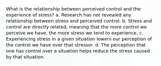 What is the relationship between perceived control and the experience of stress? a. Research has not revealed any relationship between stress and perceived control. b. Stress and control are directly related, meaning that the more control we perceive we have, the more stress we tend to experience. c. Experiencing stress in a given situation lowers our perception of the control we have over that stressor. d. The perception that one has control over a situation helps reduce the stress caused by that situation.