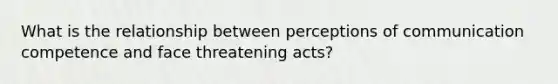 What is the relationship between perceptions of communication competence and face threatening acts?