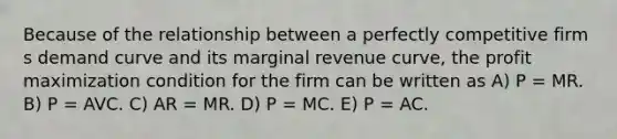 Because of the relationship between a perfectly competitive firm s demand curve and its marginal revenue curve, the profit maximization condition for the firm can be written as A) P = MR. B) P = AVC. C) AR = MR. D) P = MC. E) P = AC.