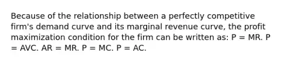 Because of the relationship between a perfectly competitive firm's demand curve and its marginal revenue curve, the profit maximization condition for the firm can be written as: P = MR. P = AVC. AR = MR. P = MC. P = AC.