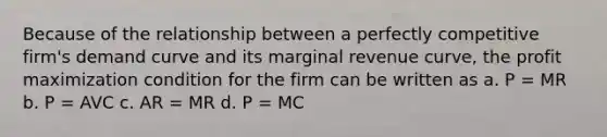 Because of the relationship between a perfectly competitive firm's demand curve and its marginal revenue curve, the profit maximization condition for the firm can be written as a. P = MR b. P = AVC c. AR = MR d. P = MC