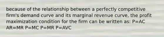 because of the relationship between a perfectly competitive firm's demand curve and its marginal revenue curve, the <a href='https://www.questionai.com/knowledge/kI8oyZMVJk-profit-maximization' class='anchor-knowledge'>profit maximization</a> condition for the firm can be written as: P=AC AR=MR P=MC P=MR P=AVC