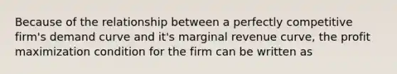 Because of the relationship between a perfectly competitive firm's demand curve and it's marginal revenue curve, the profit maximization condition for the firm can be written as