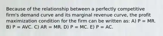 Because of the relationship between a perfectly competitive firm's demand curve and its marginal revenue curve, the profit maximization condition for the firm can be written as: A) P = MR. B) P = AVC. C) AR = MR. D) P = MC. E) P = AC.