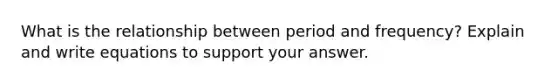 What is the relationship between period and frequency? Explain and write equations to support your answer.