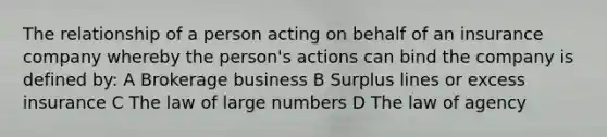 The relationship of a person acting on behalf of an insurance company whereby the person's actions can bind the company is defined by: A Brokerage business B Surplus lines or excess insurance C The law of large numbers D The law of agency