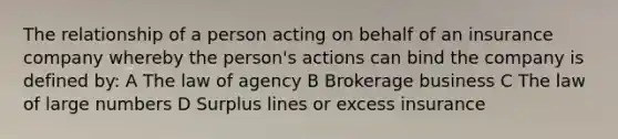 The relationship of a person acting on behalf of an insurance company whereby the person's actions can bind the company is defined by: A The law of agency B Brokerage business C The law of large numbers D Surplus lines or excess insurance