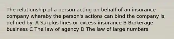 The relationship of a person acting on behalf of an insurance company whereby the person's actions can bind the company is defined by: A Surplus lines or excess insurance B Brokerage business C The law of agency D The law of large numbers