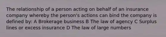 The relationship of a person acting on behalf of an insurance company whereby the person's actions can bind the company is defined by: A Brokerage business B The law of agency C Surplus lines or excess insurance D The law of large numbers