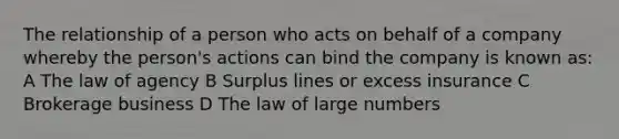 The relationship of a person who acts on behalf of a company whereby the person's actions can bind the company is known as: A The law of agency B Surplus lines or excess insurance C Brokerage business D The law of large numbers