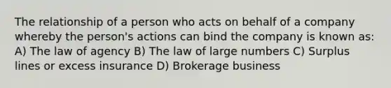 The relationship of a person who acts on behalf of a company whereby the person's actions can bind the company is known as: A) The law of agency B) The law of large numbers C) Surplus lines or excess insurance D) Brokerage business