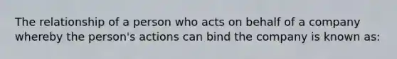 The relationship of a person who acts on behalf of a company whereby the person's actions can bind the company is known as: