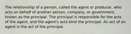 The relationship of a person, called the agent or producer, who acts on behalf of another person, company, or government, known as the principal. The principal is responsible for the acts of the agent, and the agent's acts bind the principal. An act of an agent is the act of the principal.