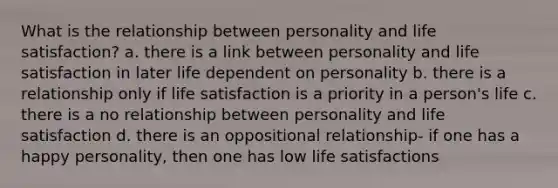 What is the relationship between personality and life satisfaction? a. there is a link between personality and life satisfaction in later life dependent on personality b. there is a relationship only if life satisfaction is a priority in a person's life c. there is a no relationship between personality and life satisfaction d. there is an oppositional relationship- if one has a happy personality, then one has low life satisfactions