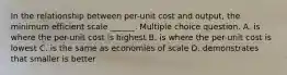 In the relationship between per-unit cost and output, the minimum efficient scale ______. Multiple choice question. A. is where the per-unit cost is highest B. is where the per-unit cost is lowest C. is the same as economies of scale D. demonstrates that smaller is better