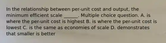 In the relationship between per-unit cost and output, the minimum efficient scale ______. Multiple choice question. A. is where the per-unit cost is highest B. is where the per-unit cost is lowest C. is the same as economies of scale D. demonstrates that smaller is better