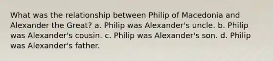 What was the relationship between Philip of Macedonia and Alexander the Great? a. Philip was Alexander's uncle. b. Philip was Alexander's cousin. c. Philip was Alexander's son. d. Philip was Alexander's father.