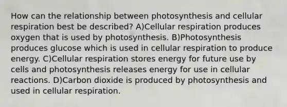 How can the relationship between photosynthesis and cellular respiration best be described? A)Cellular respiration produces oxygen that is used by photosynthesis. B)Photosynthesis produces glucose which is used in cellular respiration to produce energy. C)Cellular respiration stores energy for future use by cells and photosynthesis releases energy for use in cellular reactions. D)Carbon dioxide is produced by photosynthesis and used in cellular respiration.