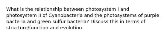 What is the relationship between photosystem I and photosystem II of Cyanobacteria and the photosystems of purple bacteria and green sulfur bacteria? Discuss this in terms of structure/function and evolution.