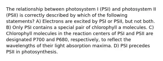 The relationship between photosystem I (PSI) and photosystem II (PSII) is correctly described by which of the following statements? A) Electrons are excited by PSI or PSII, but not both. B) Only PSI contains a special pair of chlorophyll a molecules. C) Chlorophyll molecules in the reaction centers of PSI and PSII are designated P700 and P680, respectively, to reflect the wavelengths of their light absorption maxima. D) PSI precedes PSII in photosynthesis.