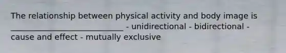 The relationship between physical activity and body image is ____________________________ - unidirectional - bidirectional - cause and effect - mutually exclusive