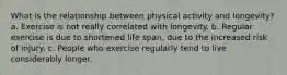 What is the relationship between physical activity and longevity? a. Exercise is not really correlated with longevity. b. Regular exercise is due to shortened life span, due to the increased risk of injury. c. People who exercise regularly tend to live considerably longer.