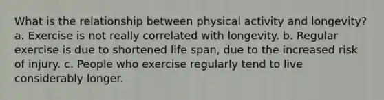 What is the relationship between physical activity and longevity? a. Exercise is not really correlated with longevity. b. Regular exercise is due to shortened life span, due to the increased risk of injury. c. People who exercise regularly tend to live considerably longer.