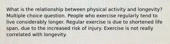 What is the relationship between physical activity and longevity? Multiple choice question. People who exercise regularly tend to live considerably longer. Regular exercise is due to shortened life span, due to the increased risk of injury. Exercise is not really correlated with longevity.