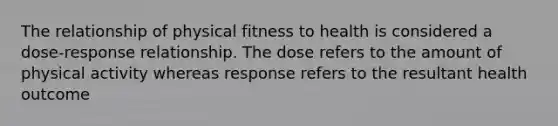 The relationship of physical fitness to health is considered a dose-response relationship. The dose refers to the amount of physical activity whereas response refers to the resultant health outcome