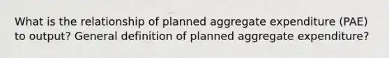 What is the relationship of planned aggregate expenditure (PAE) to output? General definition of planned aggregate expenditure?