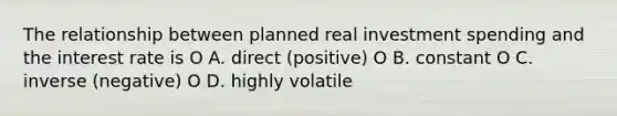 The relationship between planned real investment spending and the interest rate is O A. direct (positive) O B. constant O C. inverse (negative) O D. highly volatile