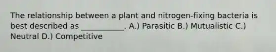 The relationship between a plant and nitrogen-fixing bacteria is best described as ___________. A.) Parasitic B.) Mutualistic C.) Neutral D.) Competitive