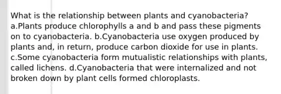 What is the relationship between plants and cyanobacteria? a.Plants produce chlorophylls a and b and pass these pigments on to cyanobacteria. b.Cyanobacteria use oxygen produced by plants and, in return, produce carbon dioxide for use in plants. c.Some cyanobacteria form mutualistic relationships with plants, called lichens. d.Cyanobacteria that were internalized and not broken down by plant cells formed chloroplasts.