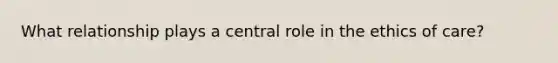 What relationship plays a central role in the ethics of care?