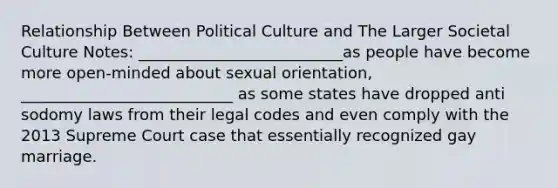 Relationship Between Political Culture and The Larger Societal Culture Notes: __________________________as people have become more open-minded about sexual orientation, ___________________________ as some states have dropped anti sodomy laws from their legal codes and even comply with the 2013 Supreme Court case that essentially recognized gay marriage.