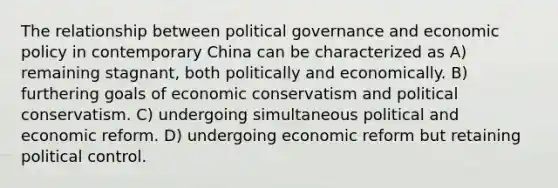 The relationship between political governance and economic policy in contemporary China can be characterized as A) remaining stagnant, both politically and economically. B) furthering goals of economic conservatism and political conservatism. C) undergoing simultaneous political and economic reform. D) undergoing economic reform but retaining political control.