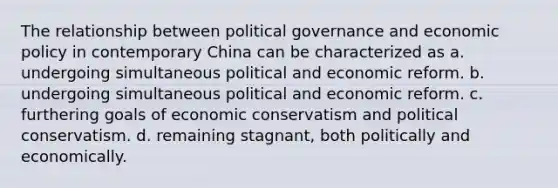 The relationship between political governance and economic policy in contemporary China can be characterized as a. undergoing simultaneous political and economic reform. b. undergoing simultaneous political and economic reform. c. furthering goals of economic conservatism and political conservatism. d. remaining stagnant, both politically and economically.